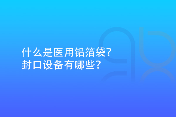 什么是醫(yī)用鋁箔袋？封口設(shè)備有哪些？